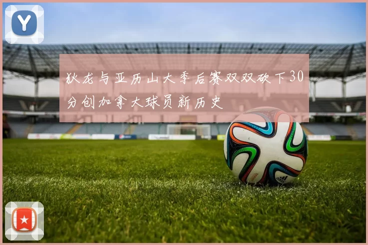 狄龙与亚历山大季后赛双双砍下30分创加拿大球员新历史